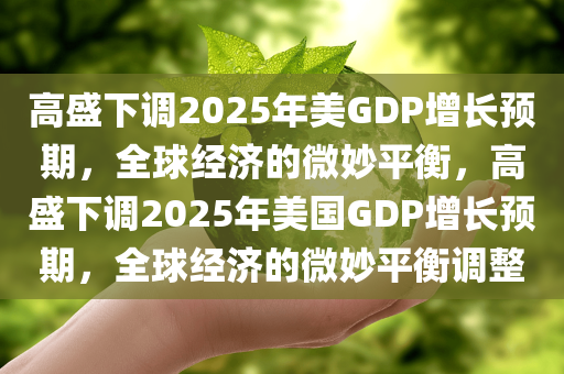 高盛下调2025年美GDP增长预期，全球经济的微妙平衡，高盛下调2025年美国GDP增长预期，全球经济的微妙平衡调整