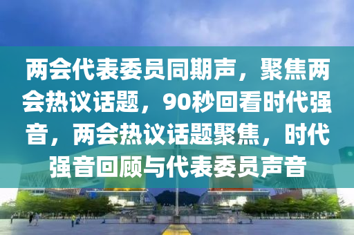 两会代表委员同期声，聚焦两会热议话题，90秒回看时代强音，两会热议话题聚焦，时代强音回顾与代表委员声音