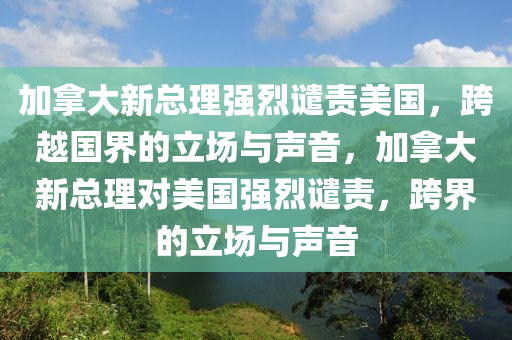 加拿大新总理强烈谴责美国，跨越国界的立场与声音，加拿大新总理对美国强烈谴责，跨界的立场与声音