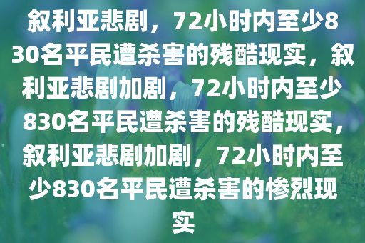 叙利亚悲剧，72小时内至少830名平民遭杀害的残酷现实，叙利亚悲剧加剧，72小时内至少830名平民遭杀害的残酷现实，叙利亚悲剧加剧，72小时内至少830名平民遭杀害的惨烈现实