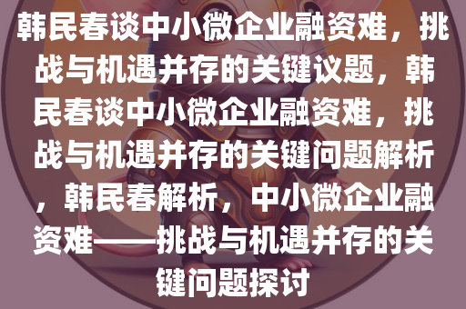 韩民春谈中小微企业融资难，挑战与机遇并存的关键议题，韩民春谈中小微企业融资难，挑战与机遇并存的关键问题解析，韩民春解析，中小微企业融资难——挑战与机遇并存的关键问题探讨