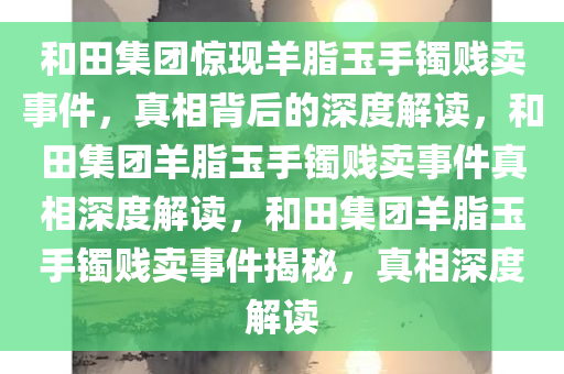 和田集团惊现羊脂玉手镯贱卖事件，真相背后的深度解读，和田集团羊脂玉手镯贱卖事件真相深度解读，和田集团羊脂玉手镯贱卖事件揭秘，真相深度解读