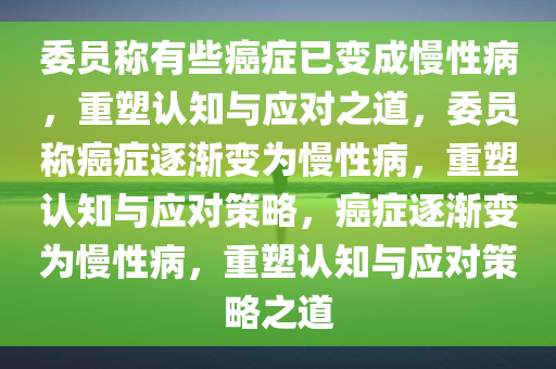 委员称有些癌症已变成慢性病，重塑认知与应对之道，委员称癌症逐渐变为慢性病，重塑认知与应对策略，癌症逐渐变为慢性病，重塑认知与应对策略之道