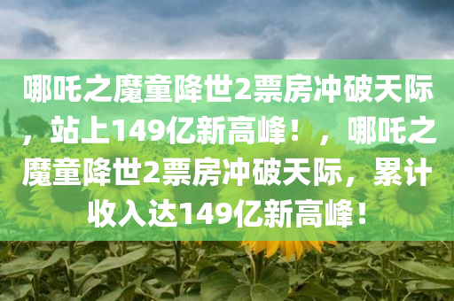 哪吒之魔童降世2票房冲破天际，站上149亿新高峰！，哪吒之魔童降世2票房冲破天际，累计收入达149亿新高峰！