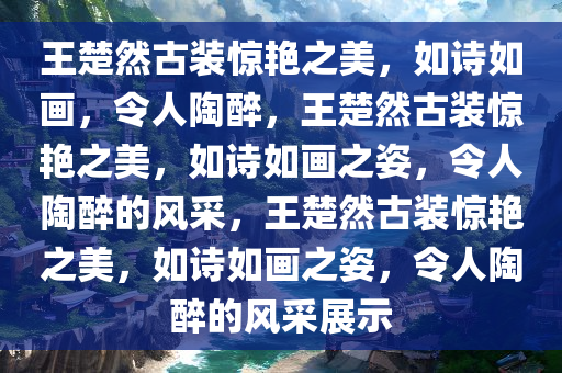 王楚然古装惊艳之美，如诗如画，令人陶醉，王楚然古装惊艳之美，如诗如画之姿，令人陶醉的风采，王楚然古装惊艳之美，如诗如画之姿，令人陶醉的风采展示