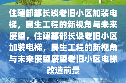 住建部部长谈老旧小区加装电梯，民生工程的新视角与未来展望，住建部部长谈老旧小区加装电梯，民生工程的新视角与未来展望展望老旧小区电梯改造前景