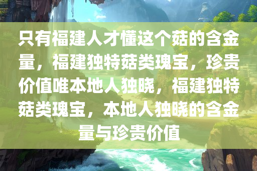 只有福建人才懂这个菇的含金量，福建独特菇类瑰宝，珍贵价值唯本地人独晓，福建独特菇类瑰宝，本地人独晓的含金量与珍贵价值