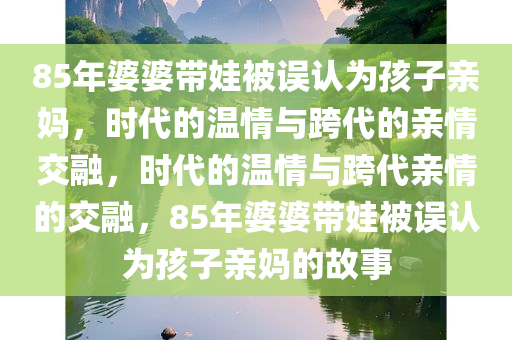 85年婆婆带娃被误认为孩子亲妈，时代的温情与跨代的亲情交融，时代的温情与跨代亲情的交融，85年婆婆带娃被误认为孩子亲妈的故事