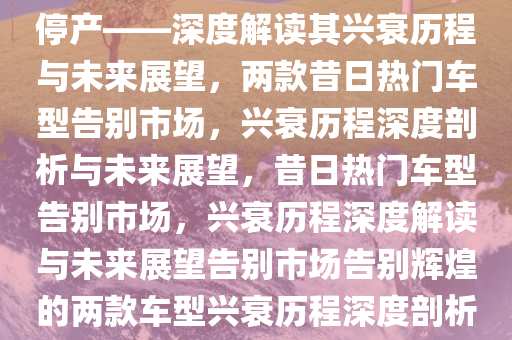 曾经家喻户晓的两款车型宣告停产——深度解读其兴衰历程与未来展望，两款昔日热门车型告别市场，兴衰历程深度剖析与未来展望，昔日热门车型告别市场，兴衰历程深度解读与未来展望告别市场告别辉煌的两款车型兴衰历程深度剖析与未来展望。