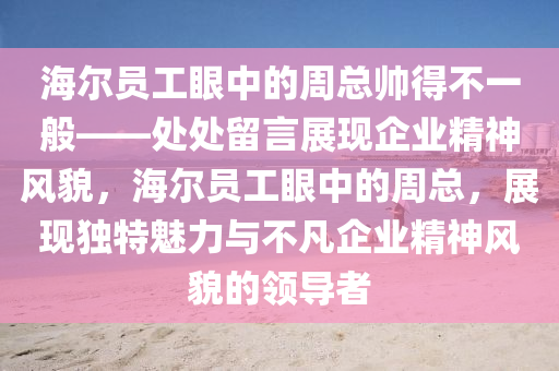 海尔员工眼中的周总帅得不一般——处处留言展现企业精神风貌，海尔员工眼中的周总，展现独特魅力与不凡企业精神风貌的领导者