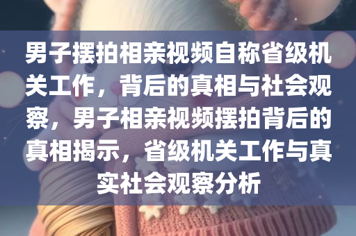 男子摆拍相亲视频自称省级机关工作，背后的真相与社会观察，男子相亲视频摆拍背后的真相揭示，省级机关工作与真实社会观察分析