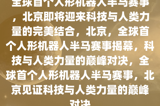 全球首个人形机器人半马赛事，北京即将迎来科技与人类力量的完美结合，北京，全球首个人形机器人半马赛事揭幕，科技与人类力量的巅峰对决，全球首个人形机器人半马赛事，北京见证科技与人类力量的巅峰对决