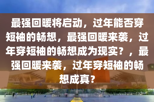 最强回暖将启动，过年能否穿短袖的畅想，最强回暖来袭，过年穿短袖的畅想成为现实？，最强回暖来袭，过年穿短袖的畅想成真？