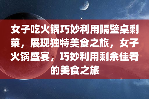 女子吃火锅巧妙利用隔壁桌剩菜，展现独特美食之旅，女子火锅盛宴，巧妙利用剩余佳肴的美食之旅