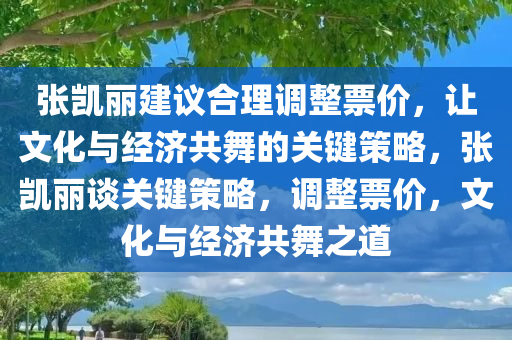 张凯丽建议合理调整票价，让文化与经济共舞的关键策略，张凯丽谈关键策略，调整票价，文化与经济共舞之道