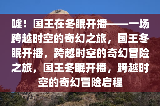 嘘！国王在冬眠开播——一场跨越时空的奇幻之旅，国王冬眠开播，跨越时空的奇幻冒险之旅，国王冬眠开播，跨越时空的奇幻冒险启程