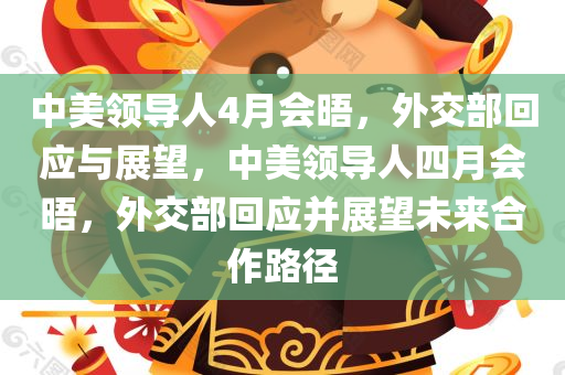 中美领导人4月会晤，外交部回应与展望，中美领导人四月会晤，外交部回应并展望未来合作路径