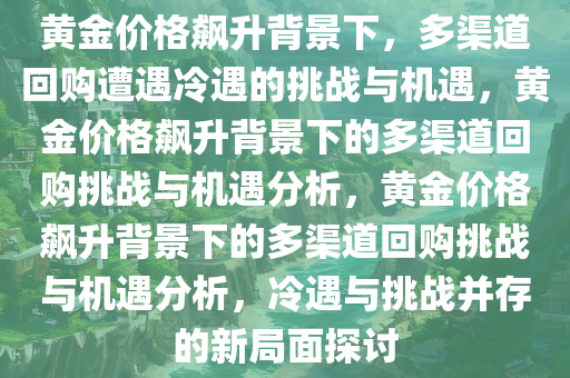 黄金价格飙升背景下，多渠道回购遭遇冷遇的挑战与机遇，黄金价格飙升背景下的多渠道回购挑战与机遇分析，黄金价格飙升背景下的多渠道回购挑战与机遇分析，冷遇与挑战并存的新局面探讨