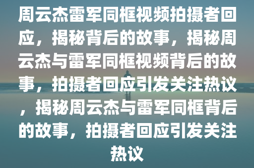 周云杰雷军同框视频拍摄者回应，揭秘背后的故事，揭秘周云杰与雷军同框视频背后的故事，拍摄者回应引发关注热议，揭秘周云杰与雷军同框背后的故事，拍摄者回应引发关注热议