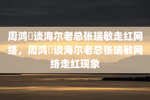 周鸿祎谈海尔老总张瑞敏走红网络，周鸿祎谈海尔老总张瑞敏网络走红现象