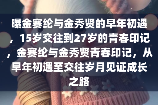 曝金赛纶与金秀贤的早年初遇，15岁交往到27岁的青春印记，金赛纶与金秀贤青春印记，从早年初遇至交往岁月见证成长之路