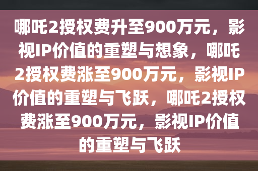 哪吒2授权费升至900万元，影视IP价值的重塑与想象，哪吒2授权费涨至900万元，影视IP价值的重塑与飞跃，哪吒2授权费涨至900万元，影视IP价值的重塑与飞跃