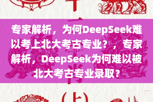 专家解析，为何DeepSeek难以考上北大考古专业？，专家解析，DeepSeek为何难以被北大考古专业录取？