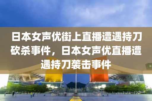 日本女声优街上直播遭遇持刀砍杀事件，日本女声优直播遭遇持刀袭击事件