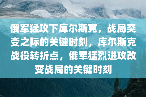 俄军猛攻下库尔斯克，战局突变之际的关键时刻，库尔斯克战役转折点，俄军猛烈进攻改变战局的关键时刻