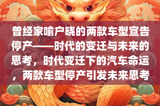 曾经家喻户晓的两款车型宣告停产——时代的变迁与未来的思考，时代变迁下的汽车命运，两款车型停产引发未来思考