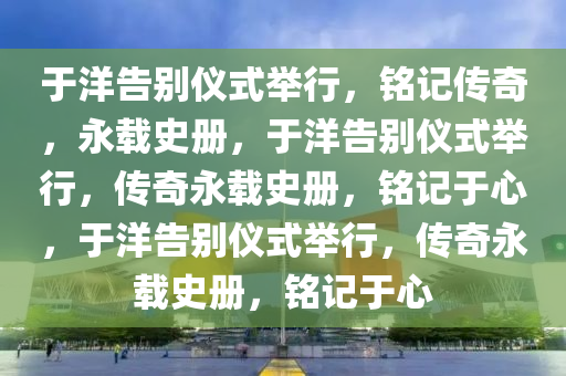 于洋告别仪式举行，铭记传奇，永载史册，于洋告别仪式举行，传奇永载史册，铭记于心，于洋告别仪式举行，传奇永载史册，铭记于心