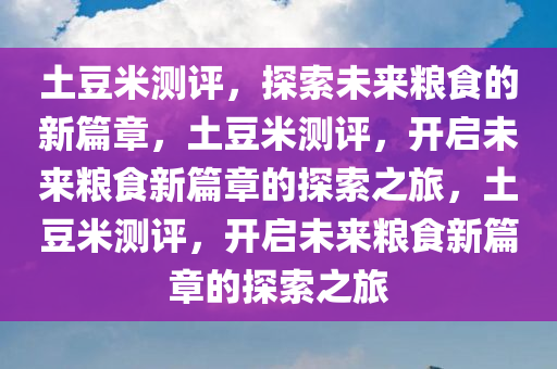 土豆米测评，探索未来粮食的新篇章，土豆米测评，开启未来粮食新篇章的探索之旅，土豆米测评，开启未来粮食新篇章的探索之旅