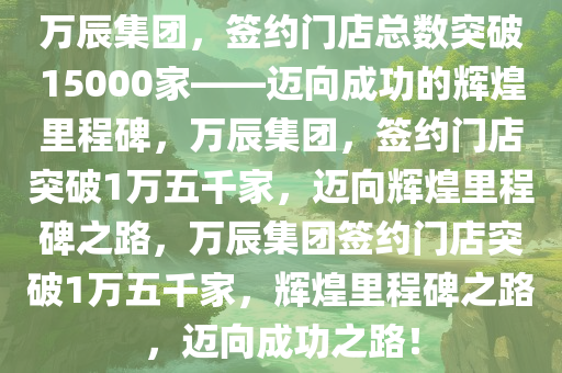 万辰集团，签约门店总数突破15000家——迈向成功的辉煌里程碑，万辰集团，签约门店突破1万五千家，迈向辉煌里程碑之路，万辰集团签约门店突破1万五千家，辉煌里程碑之路，迈向成功之路！