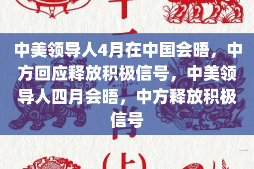 中美领导人4月在中国会晤，中方回应释放积极信号，中美领导人四月会晤，中方释放积极信号