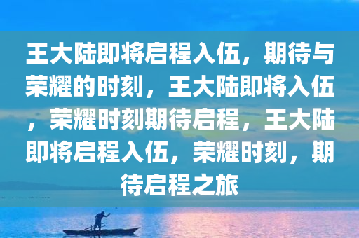 王大陆即将启程入伍，期待与荣耀的时刻，王大陆即将入伍，荣耀时刻期待启程，王大陆即将启程入伍，荣耀时刻，期待启程之旅