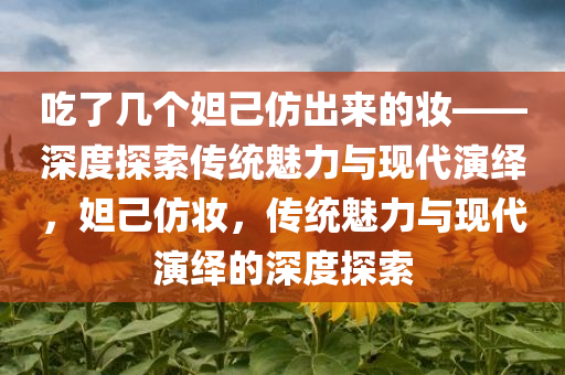 吃了几个妲己仿出来的妆——深度探索传统魅力与现代演绎，妲己仿妆，传统魅力与现代演绎的深度探索