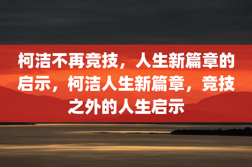 柯洁不再竞技，人生新篇章的启示，柯洁人生新篇章，竞技之外的人生启示