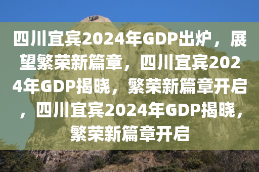 四川宜宾2024年GDP出炉，展望繁荣新篇章，四川宜宾2024年GDP揭晓，繁荣新篇章开启，四川宜宾2024年GDP揭晓，繁荣新篇章开启