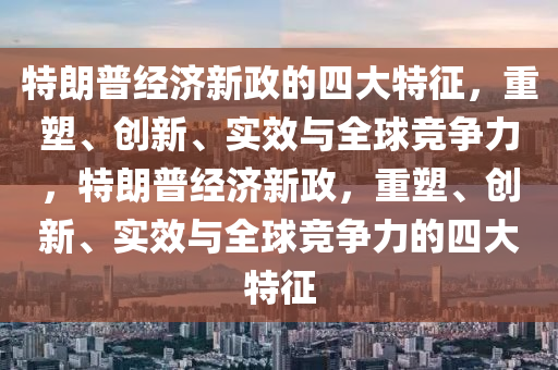 特朗普经济新政的四大特征，重塑、创新、实效与全球竞争力，特朗普经济新政，重塑、创新、实效与全球竞争力的四大特征