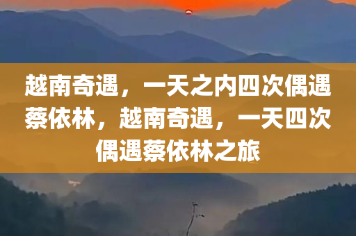 越南奇遇，一天之内四次偶遇蔡依林，越南奇遇，一天四次偶遇蔡依林之旅