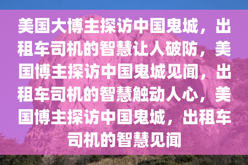 美国大博主探访中国鬼城，出租车司机的智慧让人破防，美国博主探访中国鬼城见闻，出租车司机的智慧触动人心，美国博主探访中国鬼城，出租车司机的智慧见闻