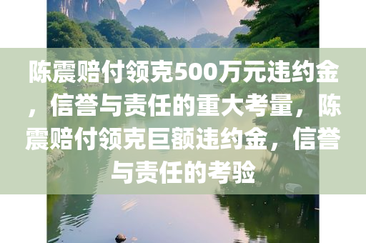 陈震赔付领克500万元违约金，信誉与责任的重大考量，陈震赔付领克巨额违约金，信誉与责任的考验