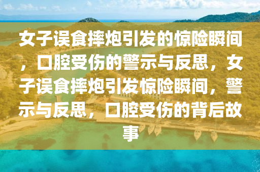 女子误食摔炮引发的惊险瞬间，口腔受伤的警示与反思，女子误食摔炮引发惊险瞬间，警示与反思，口腔受伤的背后故事