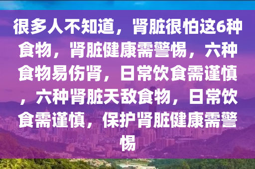 很多人不知道，肾脏很怕这6种食物，肾脏健康需警惕，六种食物易伤肾，日常饮食需谨慎，六种肾脏天敌食物，日常饮食需谨慎，保护肾脏健康需警惕