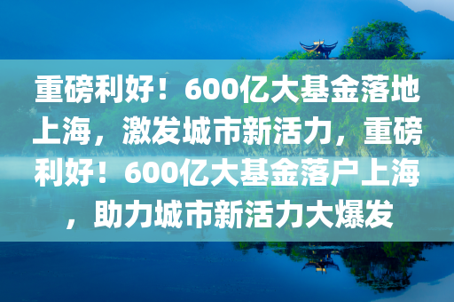 重磅利好！600亿大基金落地上海，激发城市新活力，重磅利好！600亿大基金落户上海，助力城市新活力大爆发