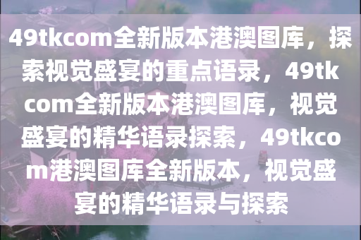 49tkcom全新版本港澳图库，探索视觉盛宴的重点语录，49tkcom全新版本港澳图库，视觉盛宴的精华语录探索，49tkcom港澳图库全新版本，视觉盛宴的精华语录与探索