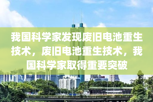 我国科学家发现废旧电池重生技术，废旧电池重生技术，我国科学家取得重要突破