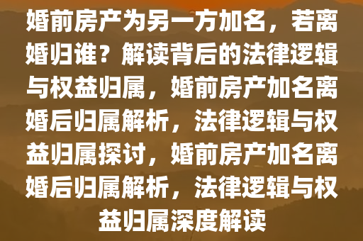 婚前房产为另一方加名，若离婚归谁？解读背后的法律逻辑与权益归属，婚前房产加名离婚后归属解析，法律逻辑与权益归属探讨，婚前房产加名离婚后归属解析，法律逻辑与权益归属深度解读