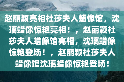 赵丽颖亮相杜莎夫人蜡像馆，沈璃蜡像惊艳亮相！，赵丽颖杜莎夫人蜡像馆亮相，沈璃蜡像惊艳登场！，赵丽颖杜莎夫人蜡像馆沈璃蜡像惊艳登场！