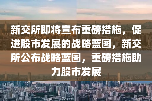 新交所即将宣布重磅措施，促进股市发展的战略蓝图，新交所公布战略蓝图，重磅措施助力股市发展